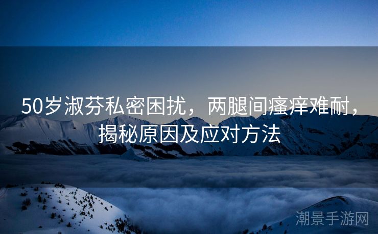 50岁淑芬私密困扰，两腿间瘙痒难耐，揭秘原因及应对方法