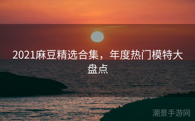 2021麻豆精选合集,年度热门模特大盘点 2021麻豆精选合集,年度热门模特大盘点