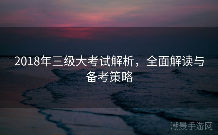 2018年三级大考试解析，全面解读与备考策略