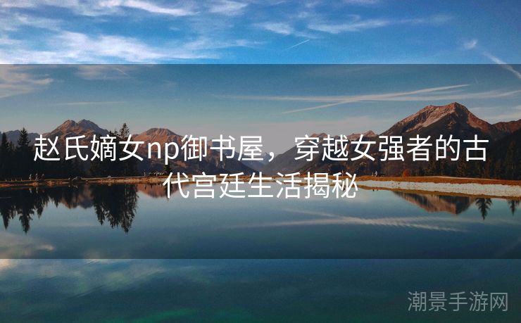 赵氏嫡女np御书屋，穿越女强者的古代宫廷生活揭秘