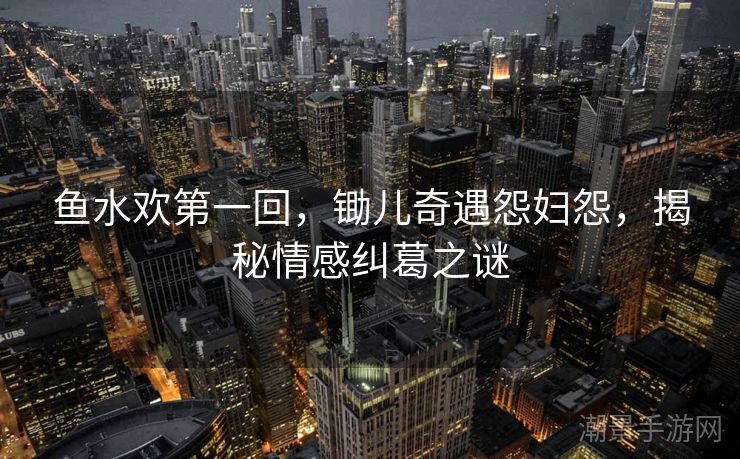 鱼水欢第一回，锄儿奇遇怨妇怨，揭秘情感纠葛之谜