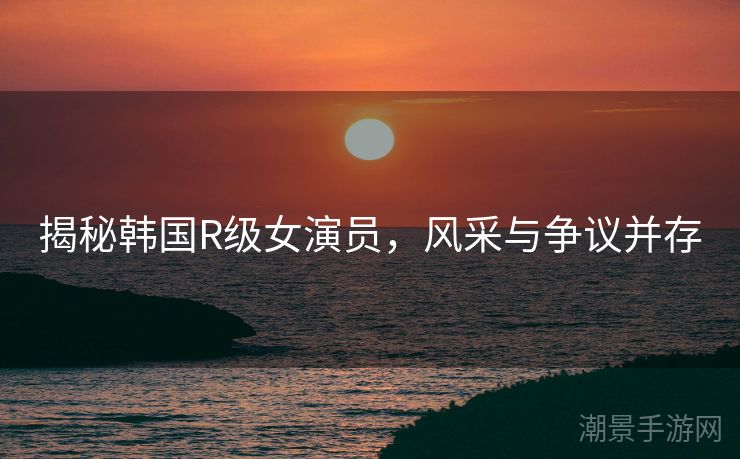 揭秘韩国R级女演员，风采与争议并存