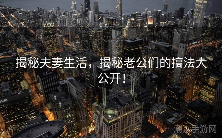 揭秘夫妻生活，揭秘老公们的搞法大公开！