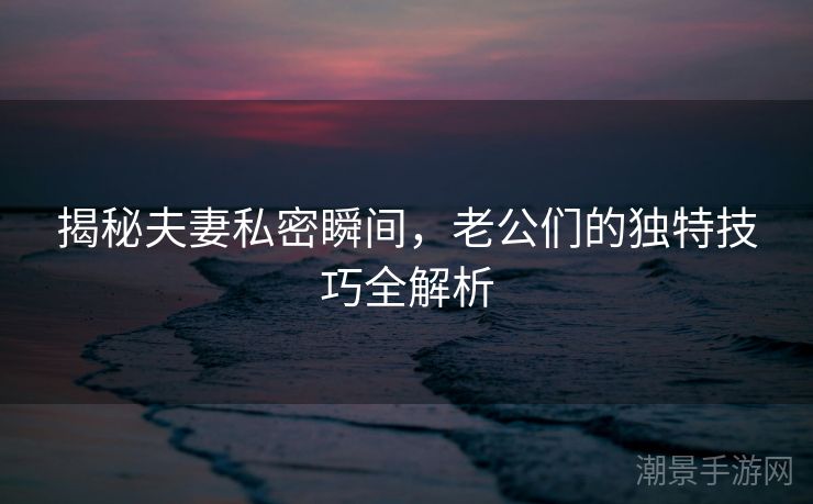 揭秘夫妻私密瞬间，老公们的独特技巧全解析