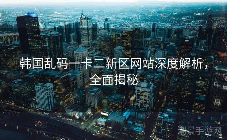 韩国乱码一卡二新区网站深度解析，全面揭秘