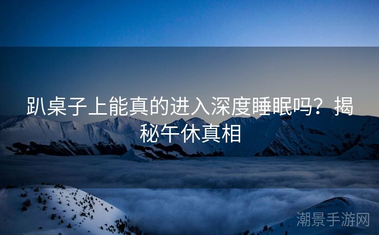 趴桌子上能真的进入深度睡眠吗？揭秘午休真相