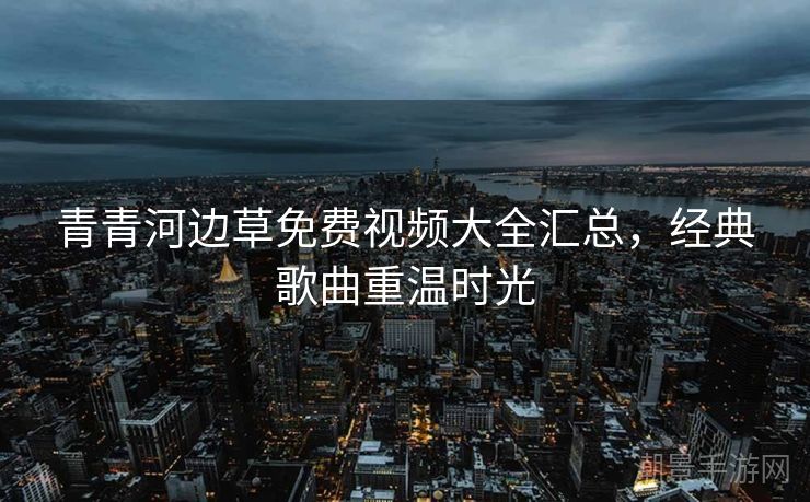 青青河边草免费视频大全汇总，经典歌曲重温时光