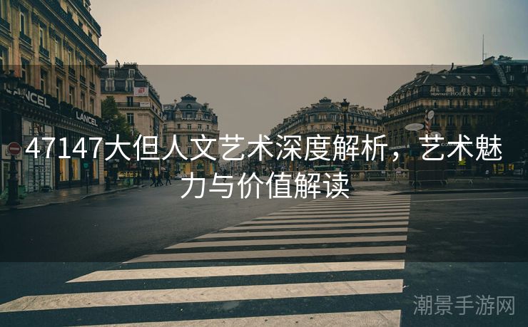 47147大但人文艺术深度解析，艺术魅力与价值解读