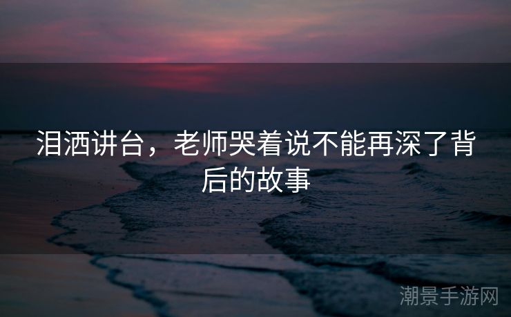 泪洒讲台，老师哭着说不能再深了背后的故事