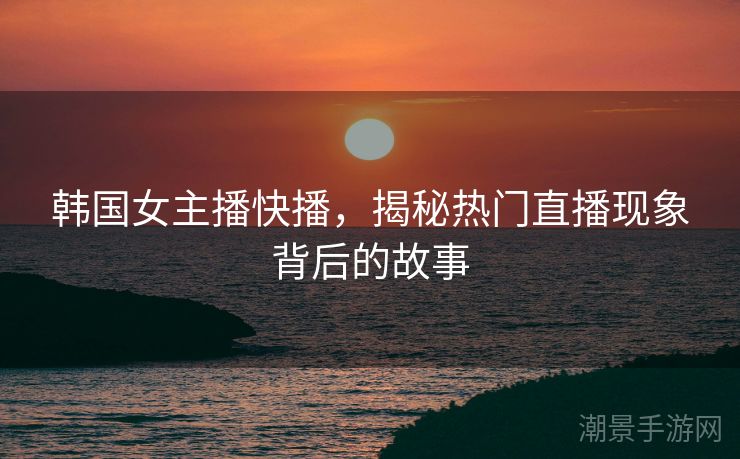 韩国女主播快播，揭秘热门直播现象背后的故事
