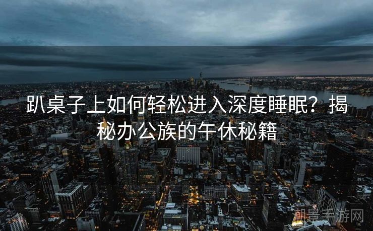 趴桌子上如何轻松进入深度睡眠？揭秘办公族的午休秘籍