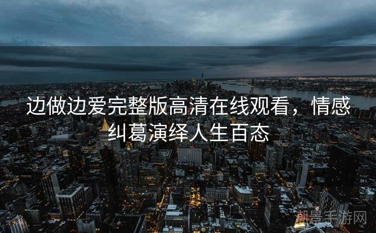 边做边爱完整版高清在线观看，情感纠葛演绎人生百态