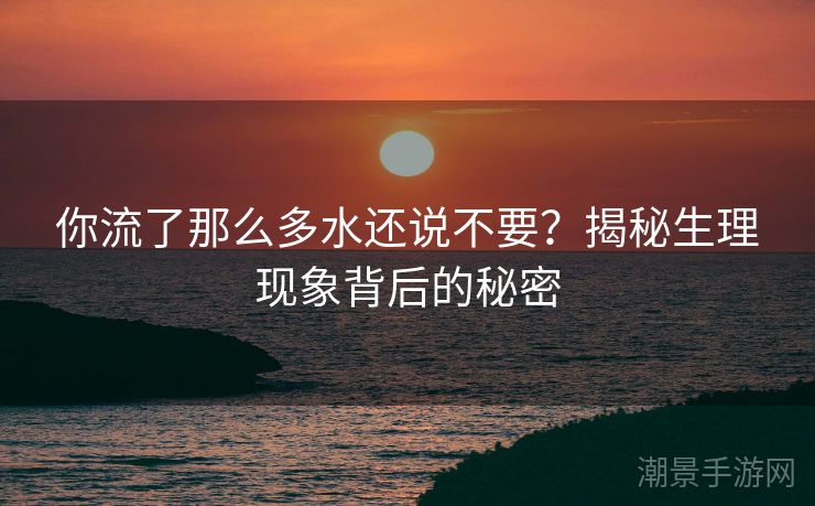 你流了那么多水还说不要？揭秘生理现象背后的秘密