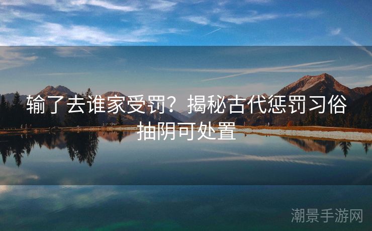 输了去谁家受罚？揭秘古代惩罚习俗抽阴可处置