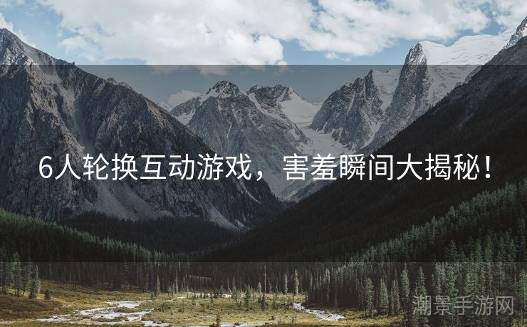6人轮换互动游戏，害羞瞬间大揭秘！