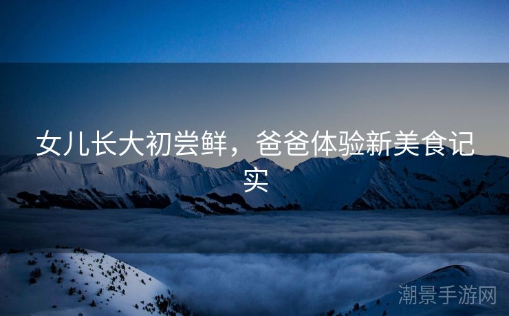 女儿长大初尝鲜，爸爸体验新美食记实
