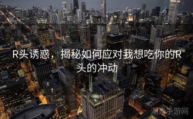 R头诱惑，揭秘如何应对我想吃你的R头的冲动