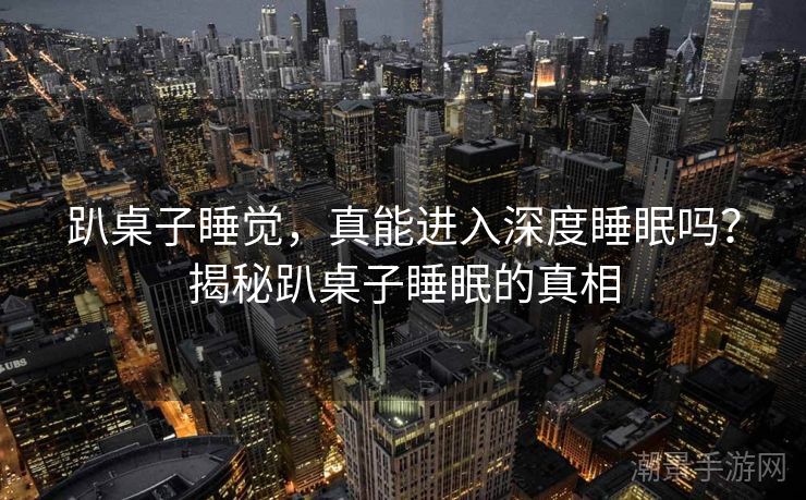 趴桌子睡觉，真能进入深度睡眠吗？揭秘趴桌子睡眠的真相