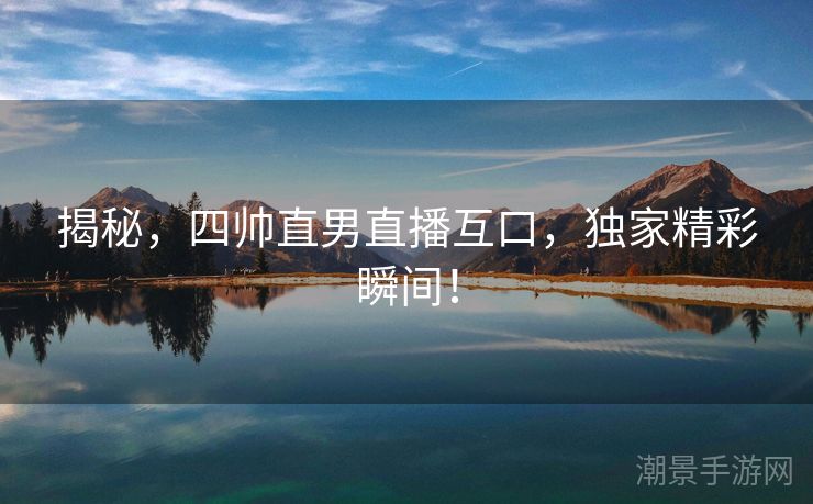 揭秘，四帅直男直播互口，独家精彩瞬间！