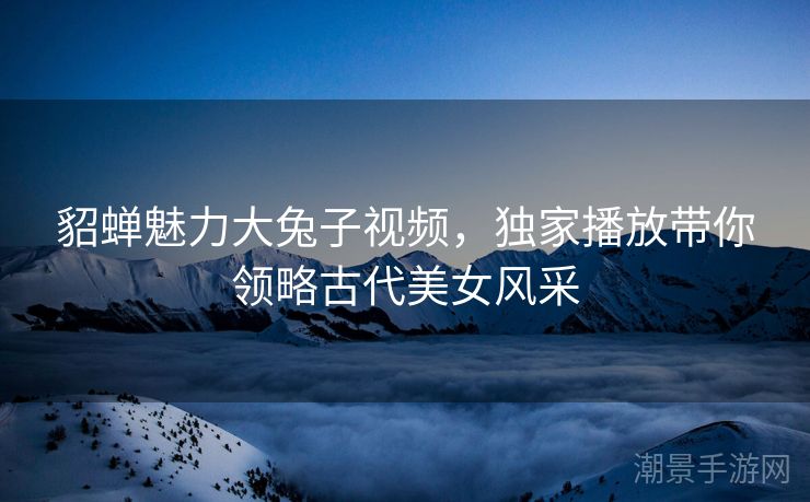 貂蝉魅力大兔子视频，独家播放带你领略古代美女风采