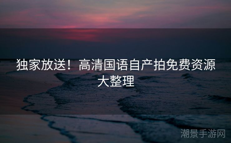 独家放送！高清国语自产拍免费资源大整理