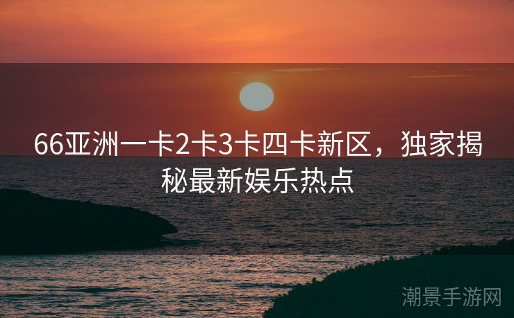 66亚洲一卡2卡3卡四卡新区，独家揭秘最新娱乐热点