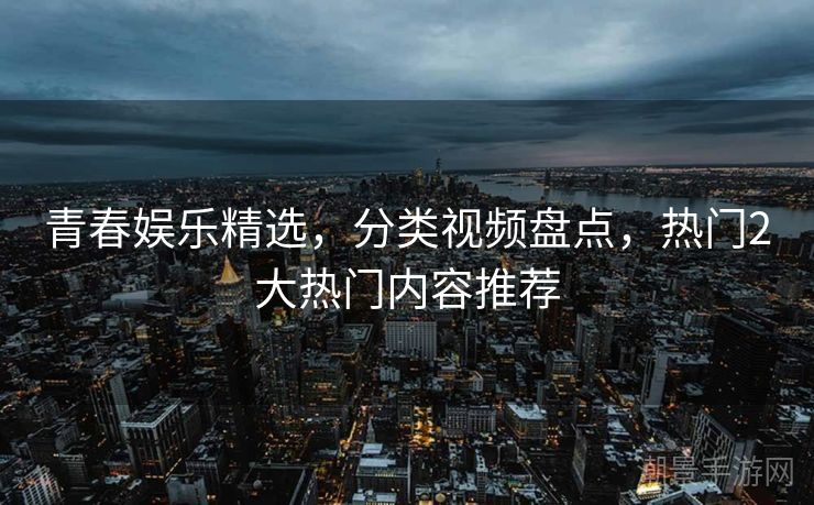 青春娱乐精选，分类视频盘点，热门2大热门内容推荐