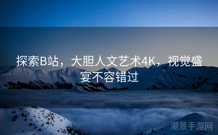 探索B站，大胆人文艺术4K，视觉盛宴不容错过