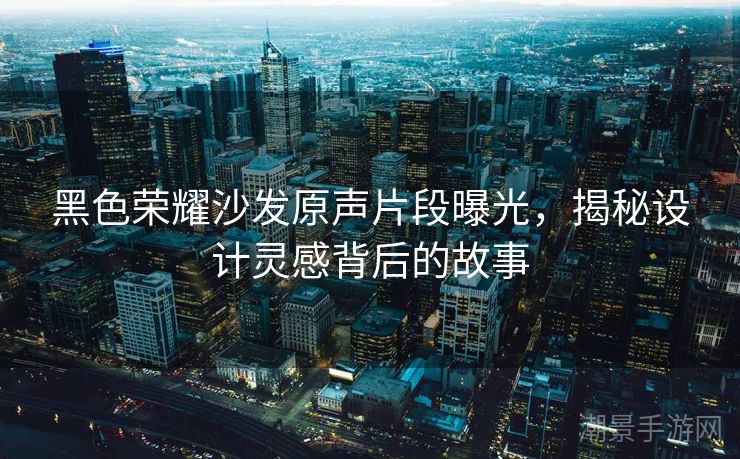 黑色荣耀沙发原声片段曝光，揭秘设计灵感背后的故事