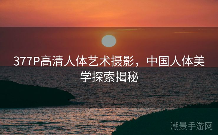 377P高清人体艺术摄影，中国人体美学探索揭秘