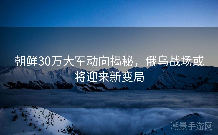 朝鲜30万大军动向揭秘，俄乌战场或将迎来新变局