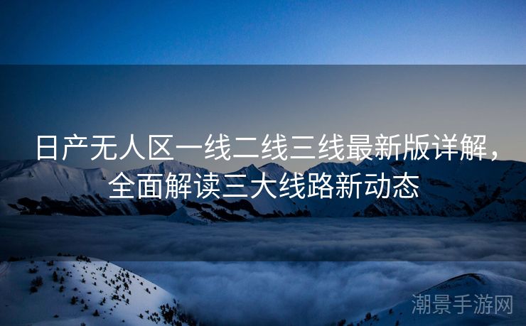 日产无人区一线二线三线最新版详解，全面解读三大线路新动态