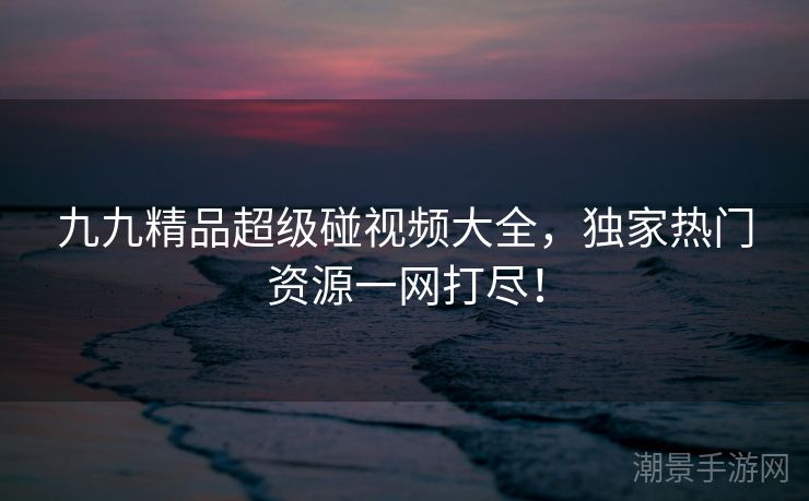 九九精品超级碰视频大全，独家热门资源一网打尽！