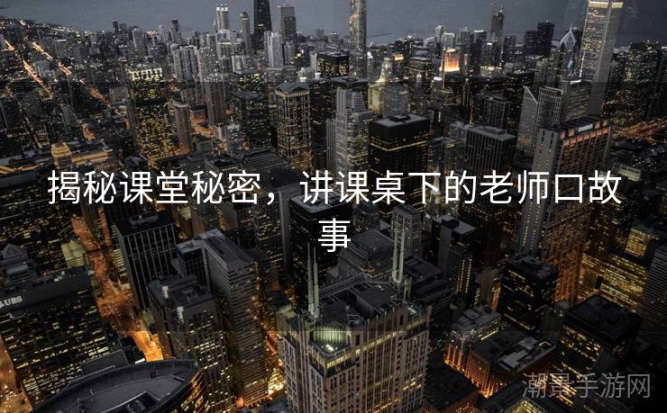 揭秘课堂秘密，讲课桌下的老师口故事