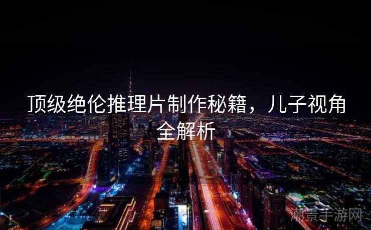 顶级绝伦推理片制作秘籍，儿子视角全解析