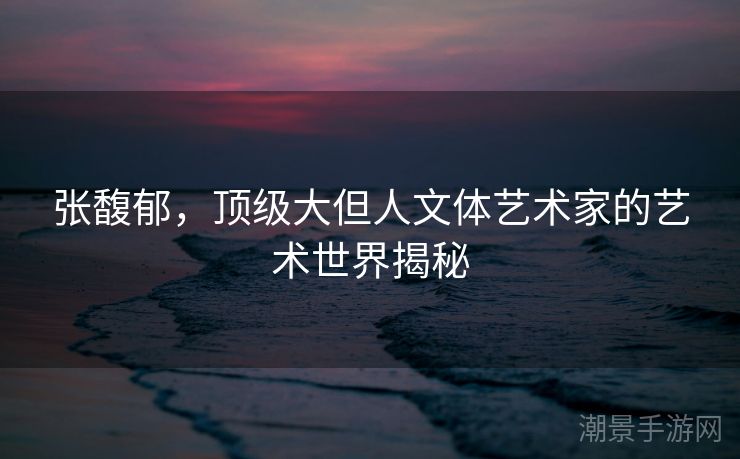 张馥郁，顶级大但人文体艺术家的艺术世界揭秘