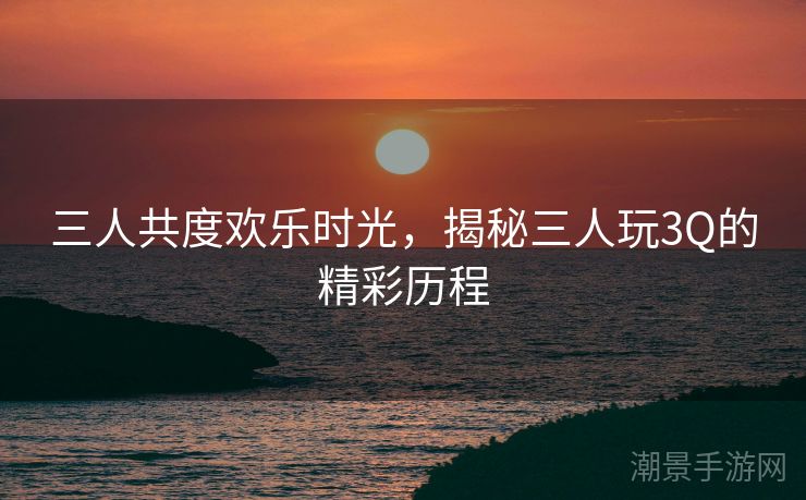 三人共度欢乐时光，揭秘三人玩3Q的精彩历程