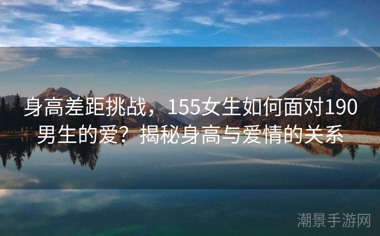 身高差距挑战,155女生如何面对190男生的爱?揭秘身高与爱情的关系 身高差距挑战,155女生如何面对190男生的爱?揭秘身高与爱情的关系