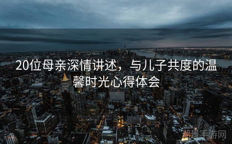 20位母亲深情讲述，与儿子共度的温馨时光心得体会