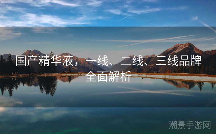 国产精华液，一线、二线、三线品牌全面解析