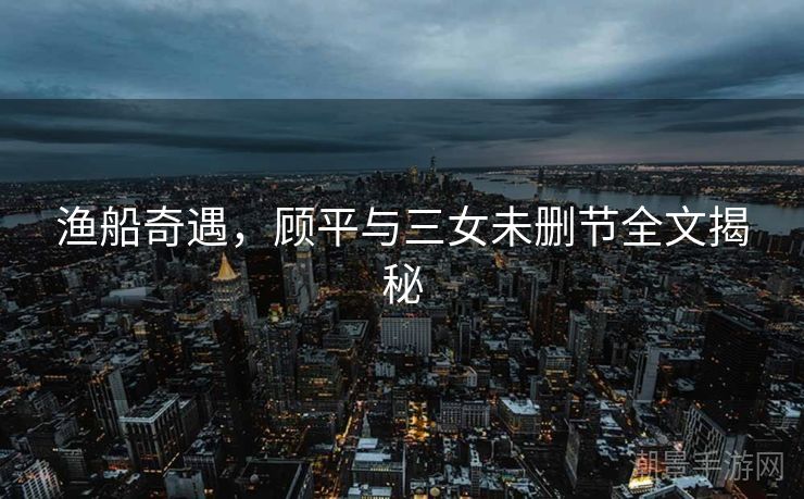 渔船奇遇，顾平与三女未删节全文揭秘