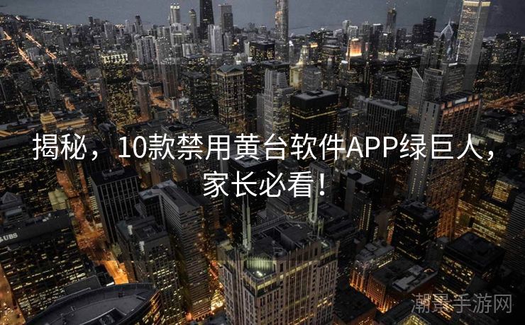 揭秘，10款禁用黄台软件APP绿巨人，家长必看！