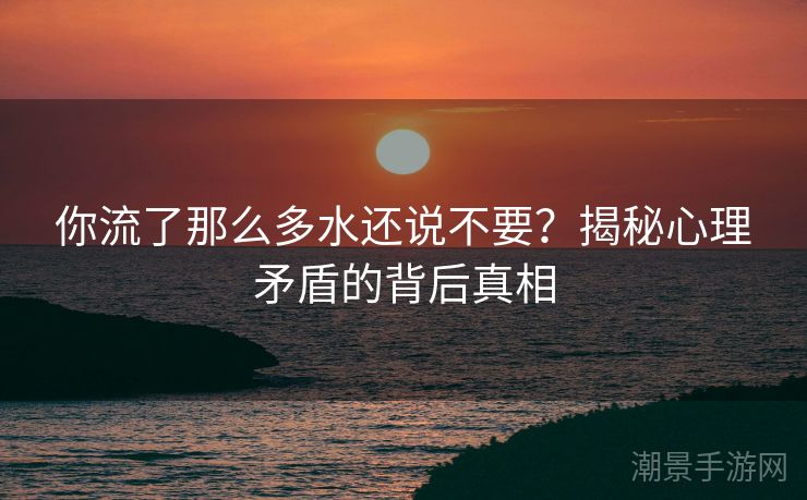 你流了那么多水还说不要？揭秘心理矛盾的背后真相