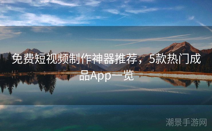 免费短视频制作神器推荐，5款热门成品App一览