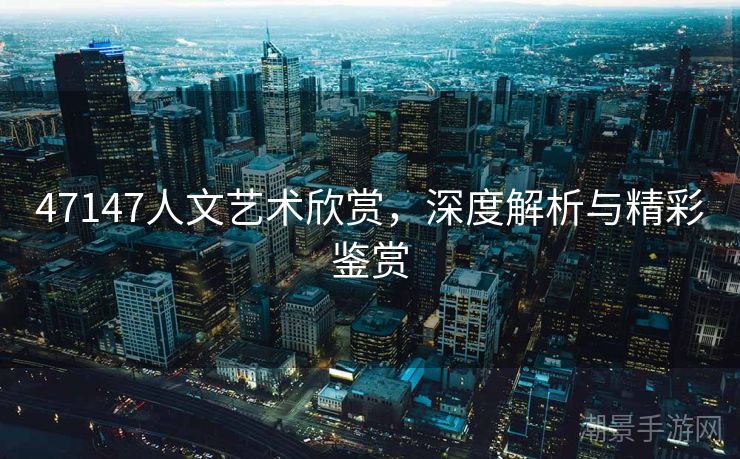 47147人文艺术欣赏，深度解析与精彩鉴赏
