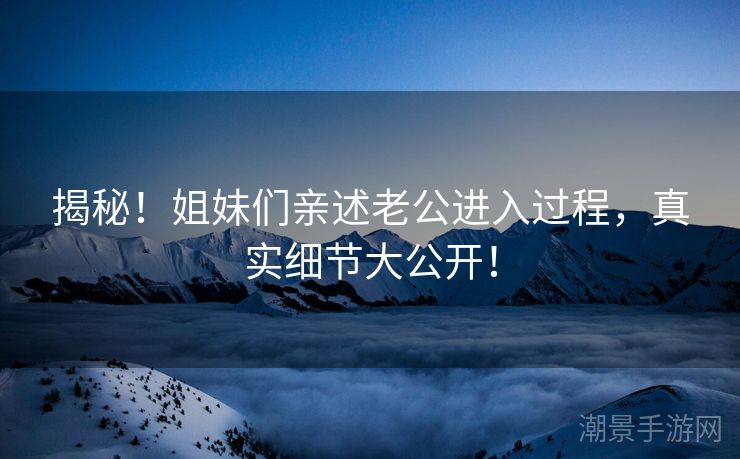 揭秘！姐妹们亲述老公进入过程，真实细节大公开！