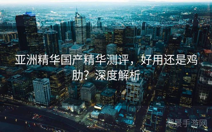 亚洲精华国产精华测评，好用还是鸡肋？深度解析