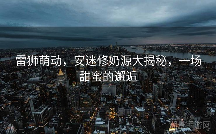 雷狮萌动，安迷修奶源大揭秘，一场甜蜜的邂逅