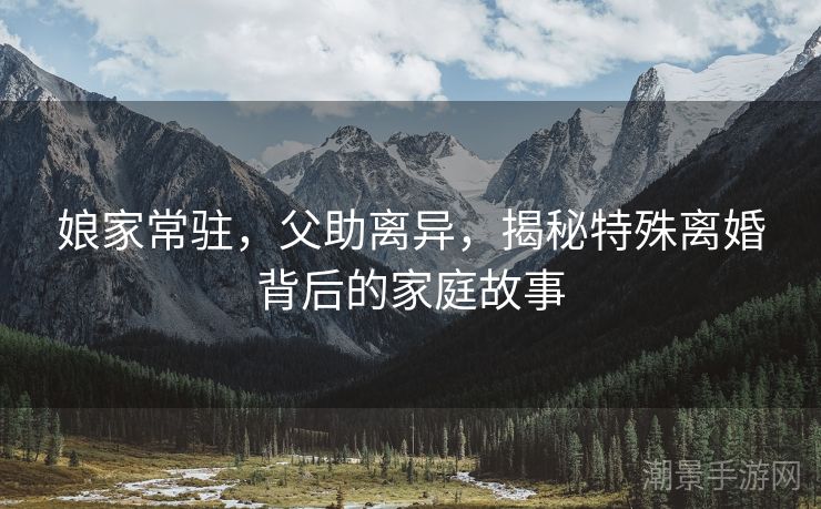 娘家常驻，父助离异，揭秘特殊离婚背后的家庭故事