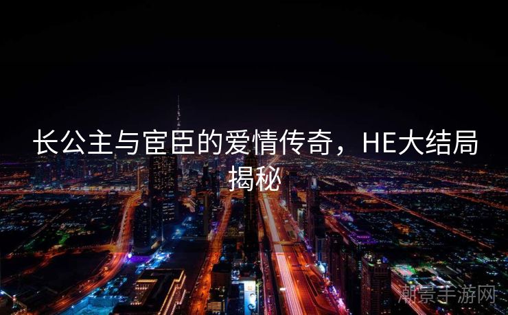 长公主与宦臣的爱情传奇，HE大结局揭秘